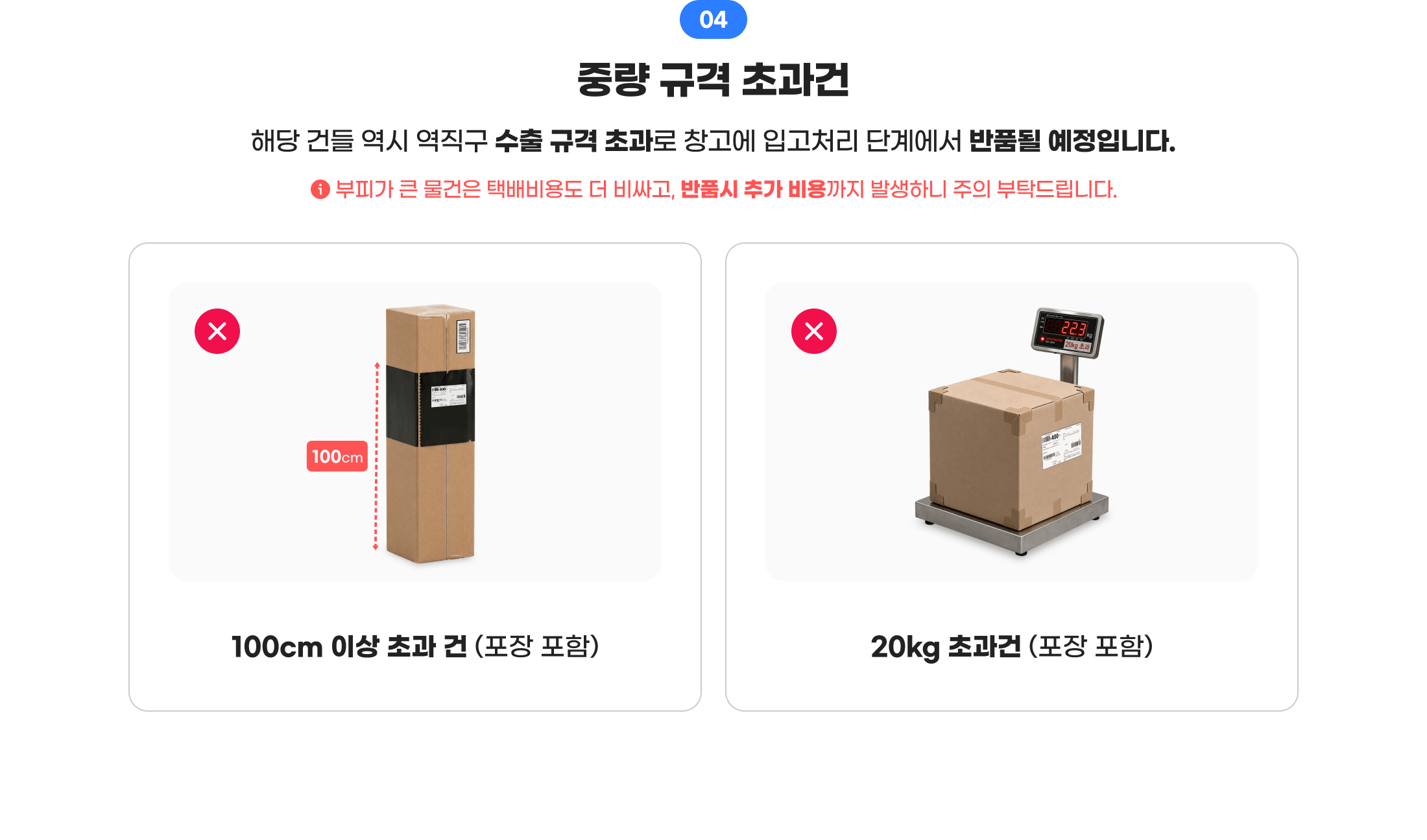 04 중량 규격 초과건. 해당 건들 역시 역직구 수출 규격 초과로 창고에 입고처리 단계에서 반품될 예정입니다. 부피가 큰 물건은 택배비용도 더 비싸고, 반품 시 추가 비용까지 발생하니 주의 부탁드립니다. 1. 100cm 이상 초과 건(포장 포함) 2. 20kg 초과건(포장 포함)