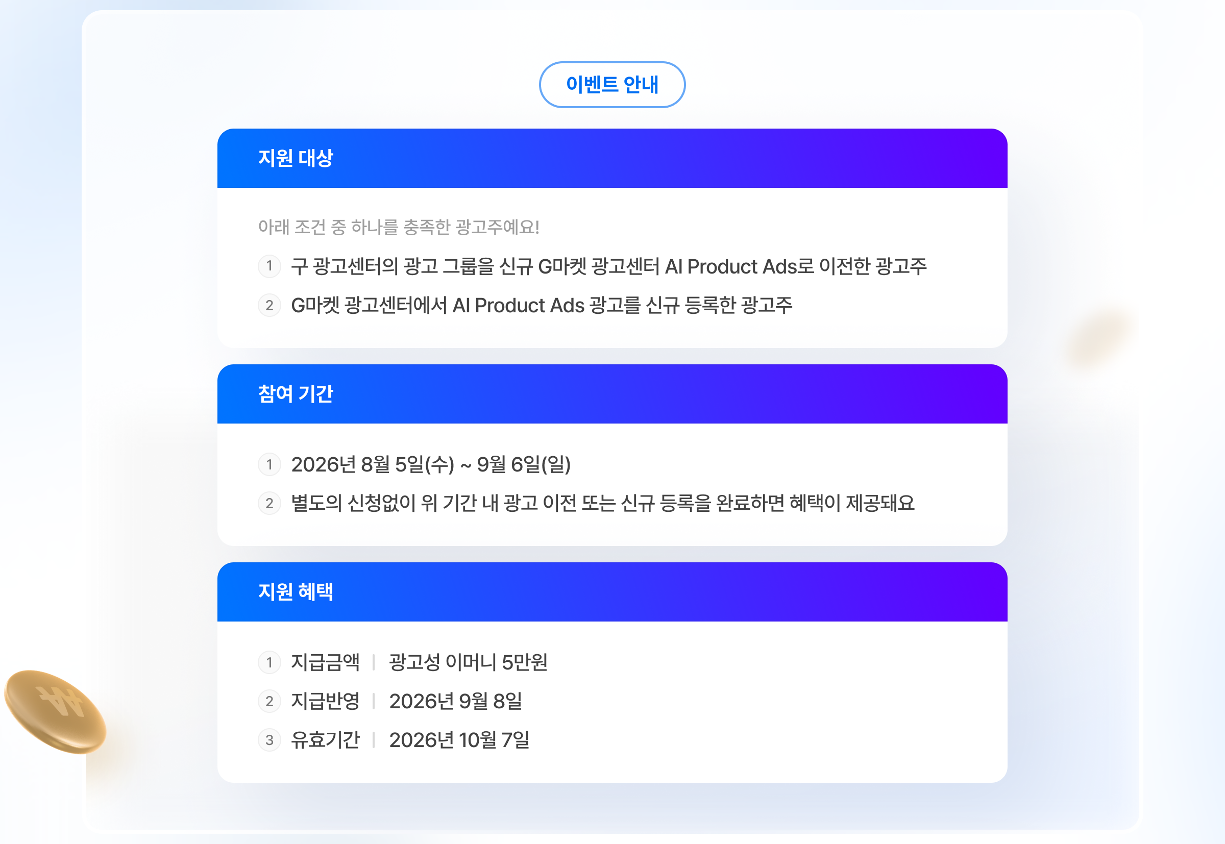 이벤트 안내. 지원 대상: 아래 조건 중 하나를 충족한 광고주예요! 1.구 광고센터의 광고 그룹을 신규 G마켓 광고센터 AI Product Ads로 이전한 광고주. 2.G마켓 광고센터에서 AI Product Ads 광고를 신규 등록한 광고주. 참여 기간: 1.2026년 8월 5일(수) ~ 9월 6일(일). 2.별도의 신청없이 위 기간 내 광고 이전 또는 신규 등록을 완료하면 혜택이 제공돼요. 지원 혜택: 1.지급금액: 광고성 이머니 5만원. 2.지급반영: 2026년 9월 8일. 3.유효기간: 2026년 10월 7일.