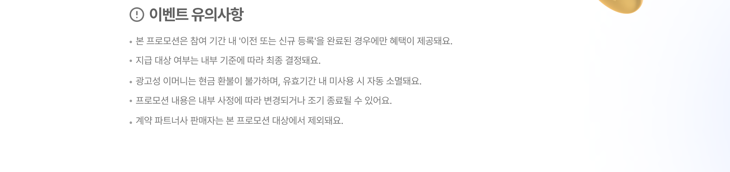 이벤트 유의사항. * 본 프로모션은 참여 기간 내 '이전 또는 신규 등록'을 완료된 경우에만 혜택이 제공돼요. * 지급 대상 여부는 내부 기준에 따라 최종 결정돼요. * 광고성 이머니는 현금 환불이 불가하며, 유효기간 내 미사용 시 자동 소멸돼요. * 프로모션 내용은 내부 사정에 따라 변경되거나 조기 종료될 수 있어요. * 계약 파트너사 판매자는 본 프로모션 대상에서 제외돼요.