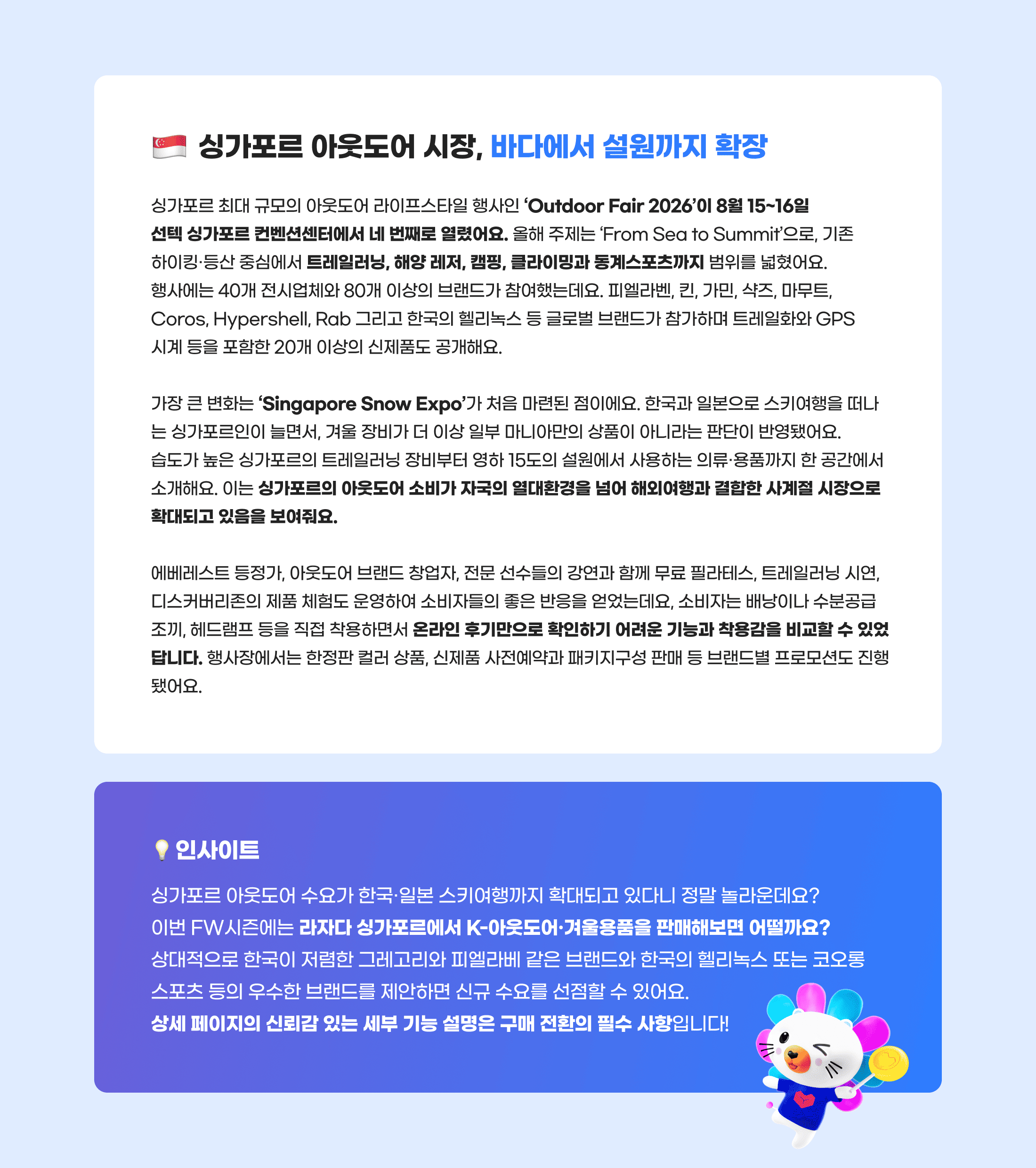 싱가포르 아웃도어 시장, 바다에서 설원까지 확장. 싱가포르 최대 규모의 아웃도어 라이프스타일 행사인 'Outdoor Fair 2026'이 8월 15~16일 선텍 싱가포르 컨벤션센터에서 네 번째로 열렸어요. 올해 주제는 'From Sea to Summit'으로, 기존 하이킹·등산 중심에서 트레일러닝, 해양 레저, 캠핑, 클라이밍과 동계스포츠까지 범위를 넓혔어요. 행사에는 40개 전시업체와 80개 이상의 브랜드가 참여했는데요. 피엘라벤, 킨, 가민, 샥즈, 마무트, Coros, Hypershell, Rab 그리고 한국의 헬리녹스 등 글로벌 브랜드가 참가하며 트레일화와 GPS 시계 등을 포함한 20개 이상의 신제품도 공개해요. 가장 큰 변화는 'Singapore Snow Expo'가 처음 마련된 점이에요. 한국과 일본으로 스키여행을 떠나는 싱가포르인이 늘면서, 겨울 장비가 더 이상 일부 마니아만의 상품이 아니라는 판단이 반영됐어요. 습도가 높은 싱가포르의 트레일러닝 장비부터 영하 15도의 설원에서 사용하는 의류·용품까지 한 공간에서 소개해요. 이는 싱가포르의 아웃도어 소비가 자국의 열대환경을 넘어 해외여행과 결합한 사계절 시장으로 확대되고 있음을 보여줘요. 에베레스트 등정가, 아웃도어 브랜드 창업자, 전문 선수들의 강연과 함께 무료 필라테스, 트레일러닝 시연, 디스커버리존의 제품 체험도 운영하여 소비자들의 좋은 반응을 얻었는데요, 소비자는 배낭이나 수분공급 조끼, 헤드램프 등을 직접 착용하면서 온라인 후기만으로 확인하기 어려운 기능과 착용감을 비교할 수 있었답니다. 행사장에서는 한정판 컬러 상품, 신제품 사전예약과 패키지구성 판매 등 브랜드별 프로모션도 진행됐어요. 인사이트. 싱가포르 아웃도어 수요가 한국·일본 스키여행까지 확대되고 있다니 정말 놀라운데요? 이번 FW시즌에는 라자다 싱가포르에서 K-아웃도어·겨울용품을 판매해보면 어떨까요? 상대적으로 한국이 저렴한 그레고리와 피엘라베 같은 브랜드와 한국의 헬리녹스 또는 코오롱 스포츠 등의 우수한 브랜드를 제안하면 신규 수요를 선점할 수 있어요. 상세 페이지의 신뢰감 있는 세부 기능 설명은 구매 전환의 필수 사항입니다!