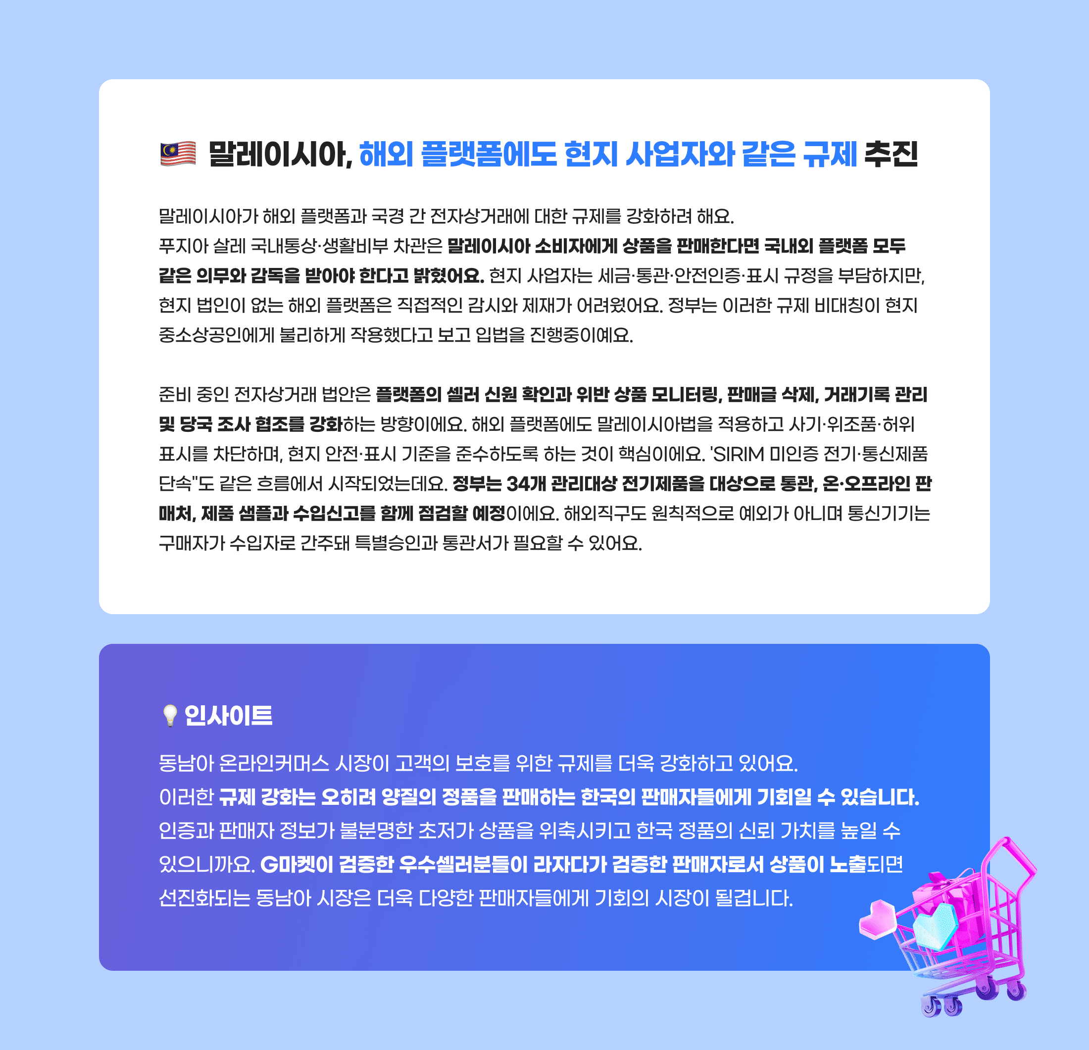 말레이시아, 해외 플랫폼에도 현지 사업자와 같은 규제 추진. 말레이시아가 해외 플랫폼과 국경 간 전자상거래에 대한 규제를 강화하려 해요. 푸지아 살레 국내통상·생활비부 차관은 말레이시아 소비자에게 상품을 판매한다면 국내외 플랫폼 모두 같은 의무와 감독을 받아야 한다고 밝혔어요. 현지 사업자는 세금·통관·안전인증·표시 규정을 부담하지만, 현지 법인이 없는 해외 플랫폼은 직접적인 감시와 제재가 어려웠어요. 정부는 이러한 규제 비대칭이 현지 중소상공인에게 불리하게 작용했다고 보고 입법을 진행중이예요. 준비 중인 전자상거래 법안은 플랫폼의 셀러 신원 확인과 위반 상품 모니터링, 판매글 삭제, 거래기록 관리 및 당국 조사 협조를 강화하는 방향이에요. 해외 플랫폼에도 말레이시아법을 적용하고 사기·위조품·허위 표시를 차단하며, 현지 안전·표시 기준을 준수하도록 하는 것이 핵심이에요. 'SIRIM 미인증 전기·통신제품 단속'도 같은 흐름에서 시작되었는데요. 정부는 34개 관리대상 전기제품을 대상으로 통관, 온·오프라인 판매처, 제품 샘플과 수입신고를 함께 점검할 예정이에요. 해외직구도 원칙적으로 예외가 아니며 통신기기는 구매자가 수입자로 간주돼 특별승인과 통관서가 필요할 수 있어요. 인사이트. 동남아 온라인커머스 시장이 고객의 보호를 위한 규제를 더욱 강화하고 있어요. 이러한 규제 강화는 오히려 양질의 정품을 판매하는 한국의 판매자들에게 기회일 수 있습니다. 인증과 판매자 정보가 불분명한 초저가 상품을 위축시키고 한국 정품의 신뢰 가치를 높일 수 있으니까요. G마켓이 검증한 우수셀러분들이 라자다가 검증한 판매자로서 상품이 노출되면 선진화되는 동남아 시장은 더욱 다양한 판매자들에게 기회의 시장이 될겁니다.