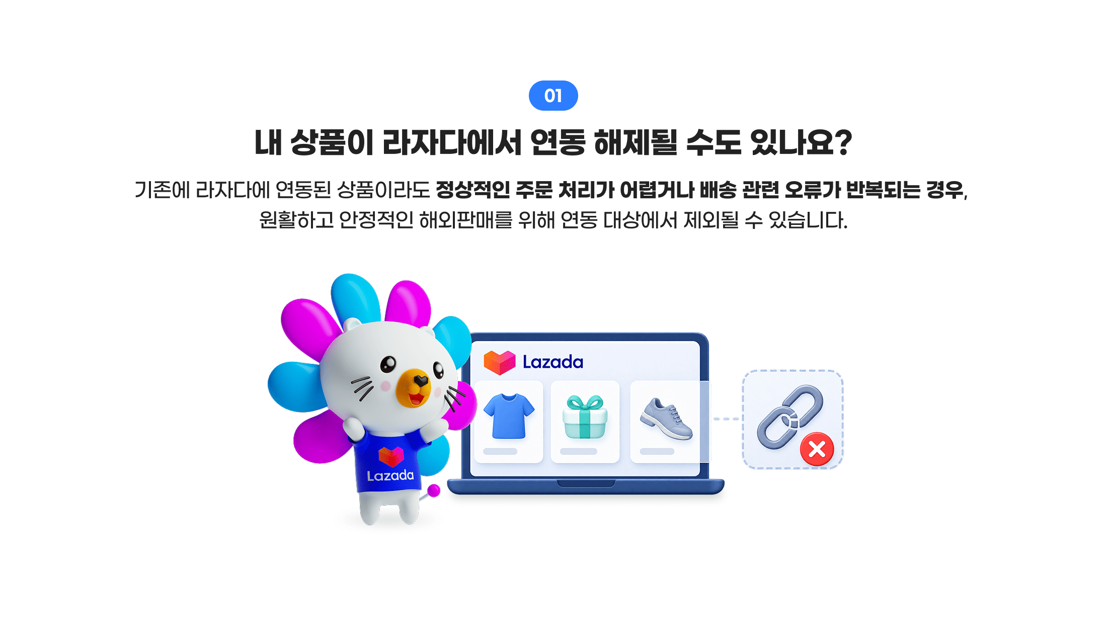 01. 내 상품이 라자다에서 연동 해제될 수도 있나요? 기존에 라자다에 연동된 상품이라도 정상적인 주문 처리가 어렵거나 배송 관련 오류가 반복되는 경우, 원활하고 안정적인 해외판매를 위해 연동 대상에서 제외될 수 있습니다.