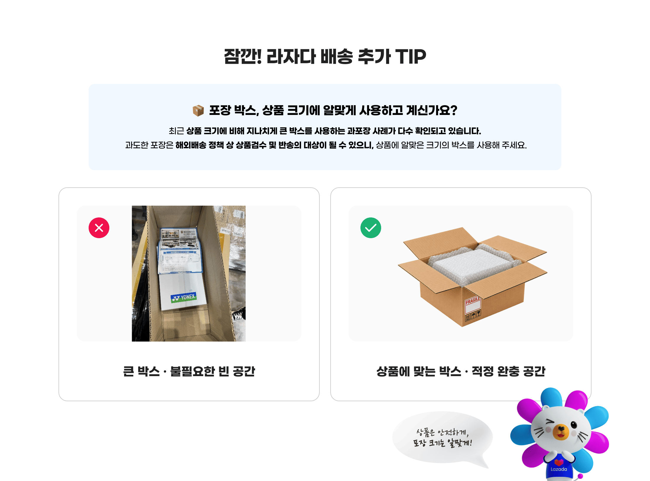 잠깐! 라자다 배송 추가 TIP. 포장 박스, 상품 크기에 알맞게 사용하고 계신가요? 최근 상품 크기에 비해 지나치게 큰 박스를 사용하는 과포장 사례가 다수 확인되고 있습니다. 과도한 포장은 해외배송 정책 상 상품검수 및 반송의 대상이 될 수 있으니, 상품에 알맞은 크기의 박스를 사용해 주세요. 상품은 안전하게, 포장 크기는 알맞게!
