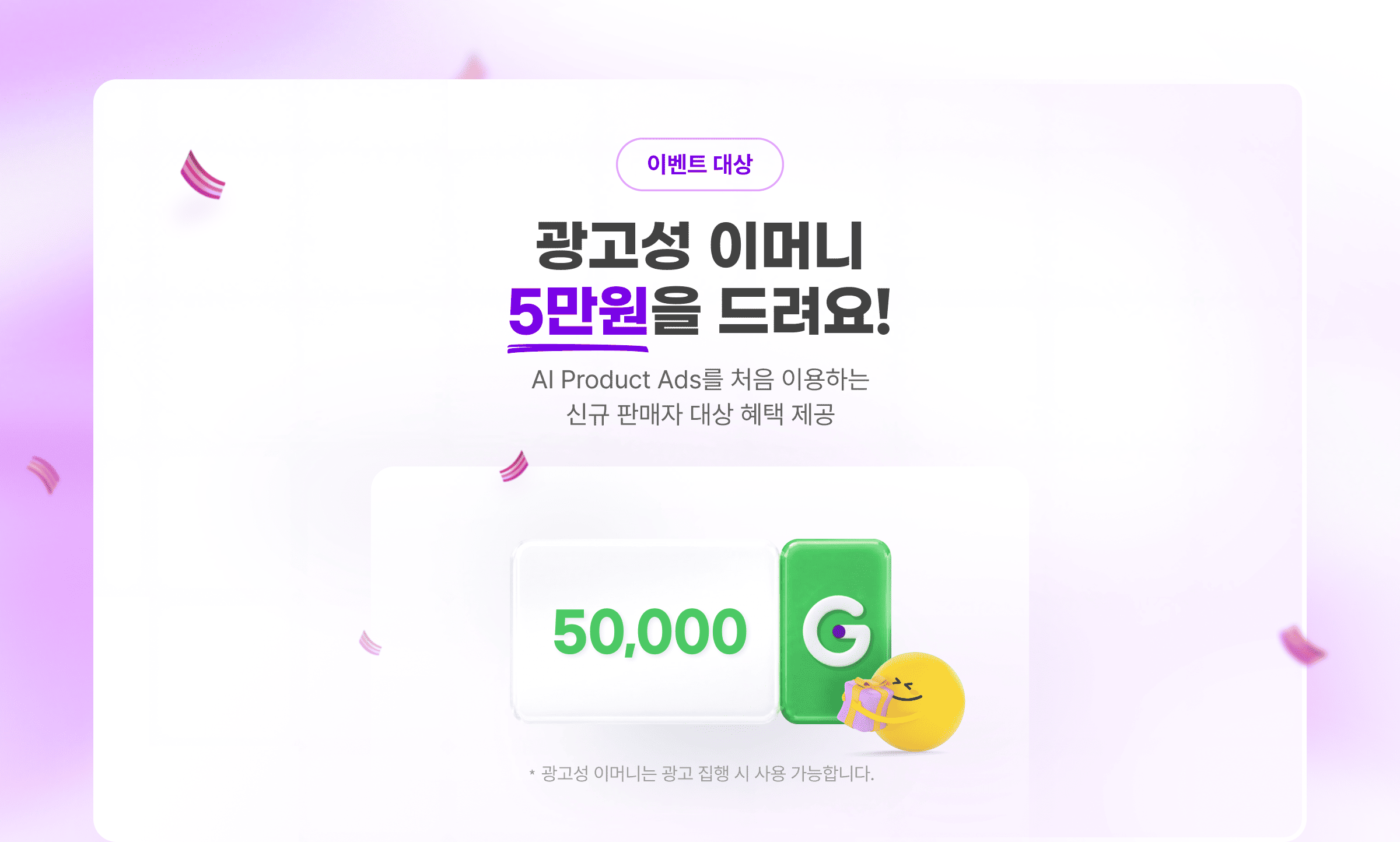 이벤트 대상. 광고성 이머니 5만원을 드려요! AI Product Ads를 처음 이용하는 신규 판매자 대상 혜택 제공. ?광고성 이머니는 광고 집행 시 사용 가능합니다.