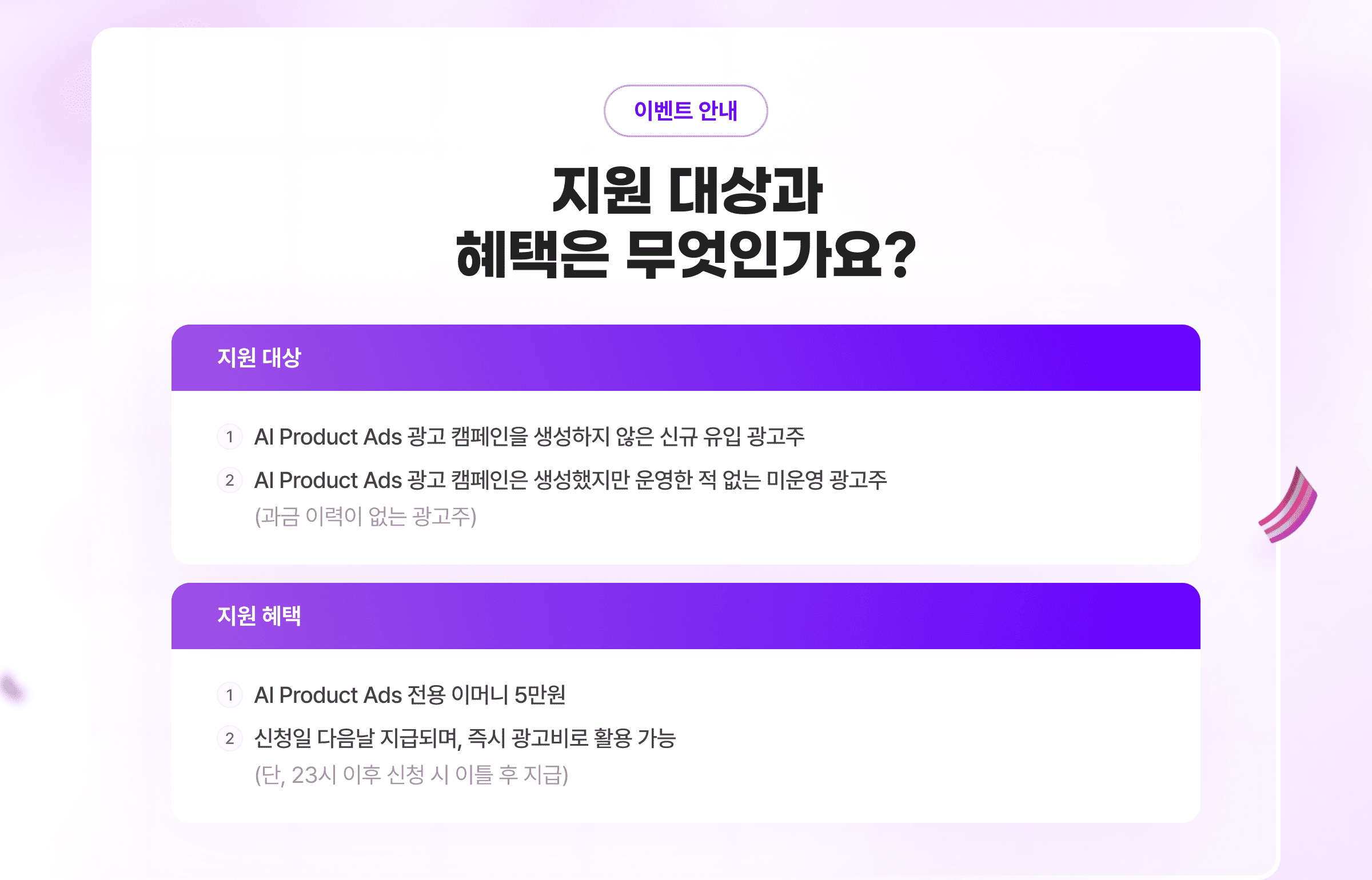 이벤트 안내. 지원 대상과 혜택은 무엇인가요? 지원 대상: 1. AI Product Ads 광고 캠페인을 생성하지 않은 신규 유입 광고주. 2. AI Product Ads 광고 캠페인은 생성했지만 운영한 적 없는 미운영 광고주 (과금 이력이 없는 광고주) 지원 혜택: 1. AI Product Ads 전용 이머니 5만원. 2. 신청일 다음날 지급되며, 즉시 광고비로 활용 가능 (단, 23시 이후 신청 시 이틀 후 지급)