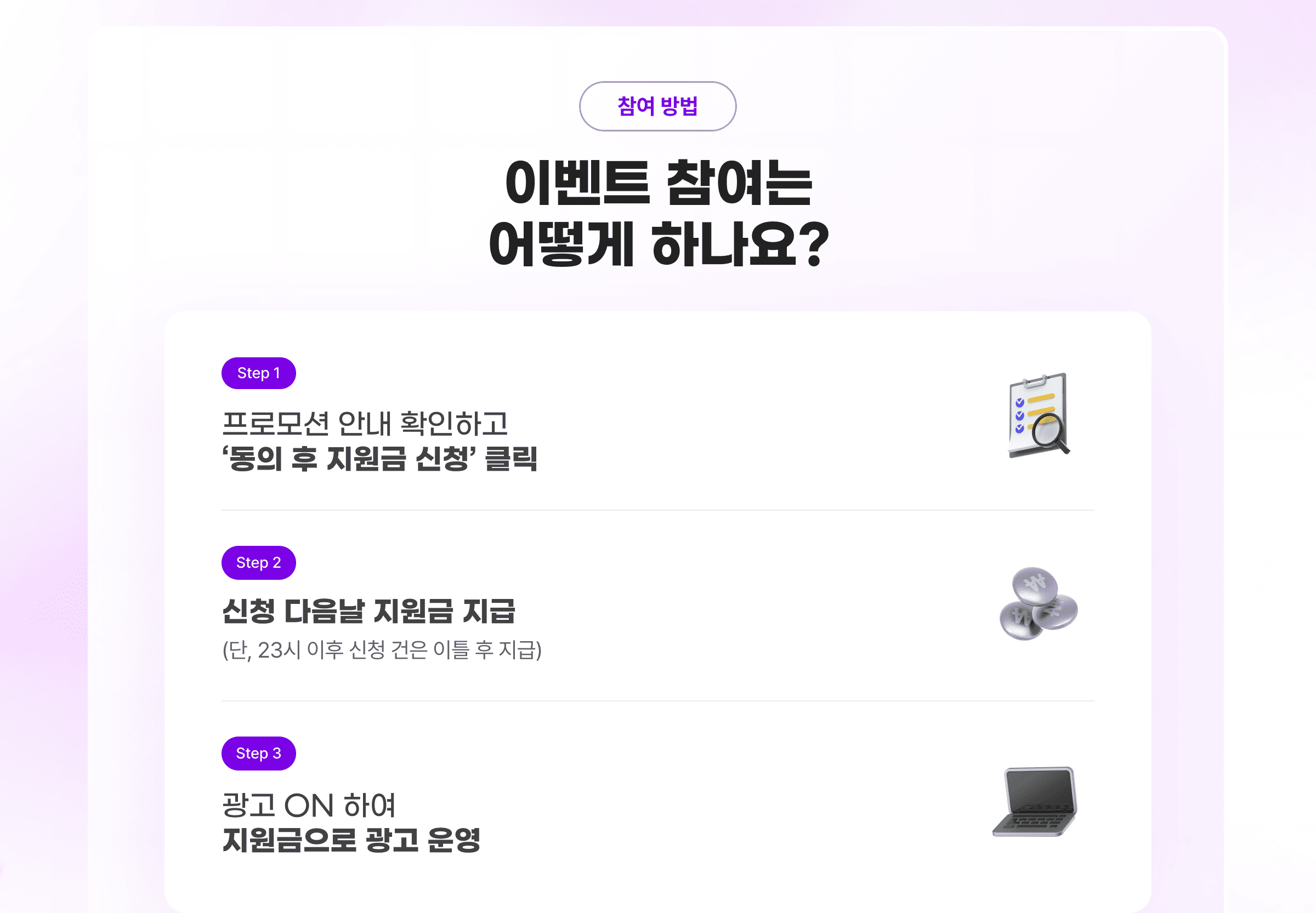 참여 방법. 이벤트 참여는 어떻게 하나요? Step 1. 프로모션 안내 확인하고 '동의 후 지원금 신청' 클릭. Step 2. 신청 다음날 지원금 지급 (단, 23시 이후 신청 건은 이틀 후 지급) Step 3. 광고 ON 하여 지원금으로 광고 운영.