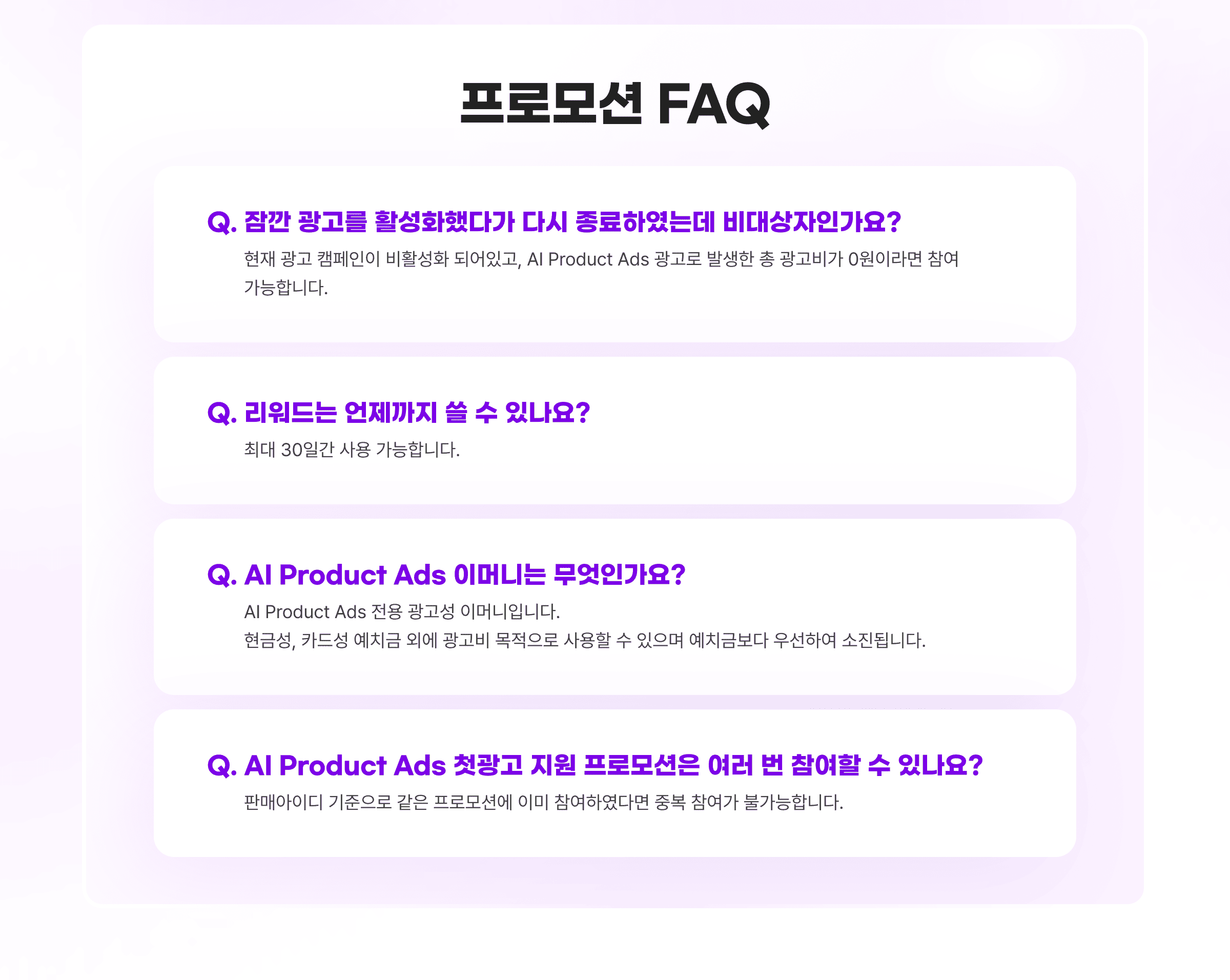 프로모션 FAQ. Q. 잠깐 광고를 활성화했다가 다시 종료하였는데 비대상자인가요? A. 현재 광고 캠페인이 비활성화 되어있고, AI Product Ads 광고로 발생한 총 광고비가 0원이라면 참여 가능합니다. Q. 리워드는 언제까지 쓸 수 있나요? A. 최대 30일간 사용 가능합니다. Q. AI Product Ads 이머니는 무엇인가요? A. AI Product Ads 전용 광고성 이머니입니다. 현금성, 카드성 예치금 외에 광고비 목적으로 사용할 수 있으며 예치금보다 우선하여 소진됩니다. Q. AI Product Ads 첫광고 지원 프로모션은 여러 번 참여할 수 있나요? A. 판매아이디 기준으로 같은 프로모션에 이미 참여하였다면 중복 참여가 불가능합니다.
