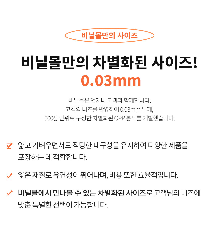 비닐몰만의 차별화된 사이즈인 opp봉투 0.03mm은 얇고 가벼우면서도 적당한 내구성을 유지하여 다양한 제품을 포장하는 데 적합합니다. 비닐몰에서 만나볼 수 있는 차별화된 사이즈로 고객님의 니즈에 맞춘 특별한 선택이 가능합니다.