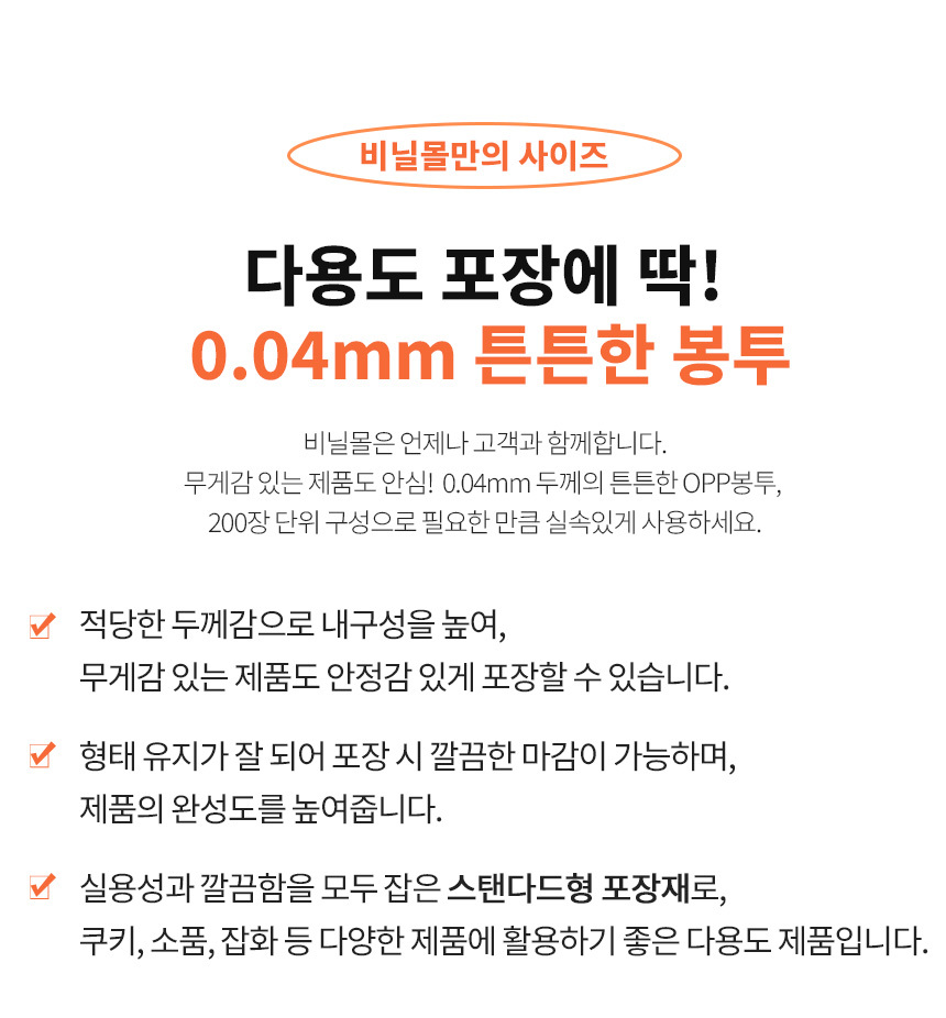 비닐몰만의 차별화된 사이즈인 opp봉투 0.04mm은적당한 두께감으로 내구성을 높여, 
무게감 있는 제품도 안정감 있게 포장할 수 있습니다. 실용성과 깔끔함을 모두 잡은 스탠다드형 포장재입니다.