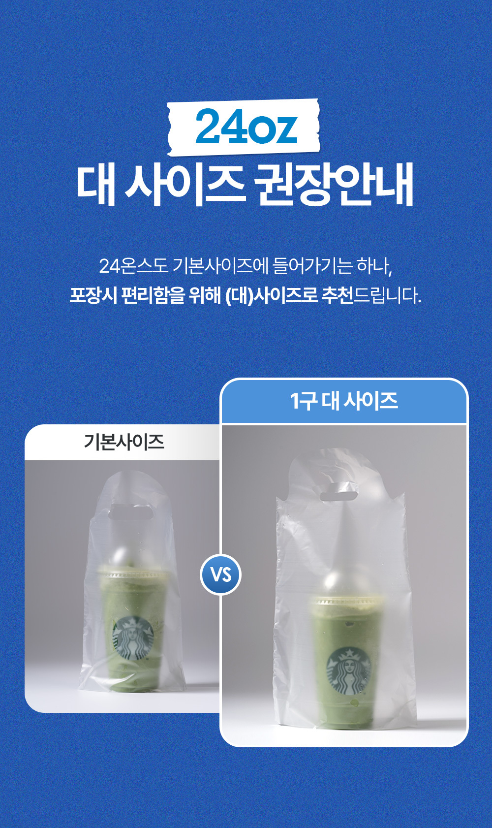 24온스 사이즈는 비닐 컵캐리어 대 사이즈 권장합니다. 24온스도 기본사이즈에 들어가기는 하나 포장시 편리함을 위해 (대)사이즈로 추천드립니다.