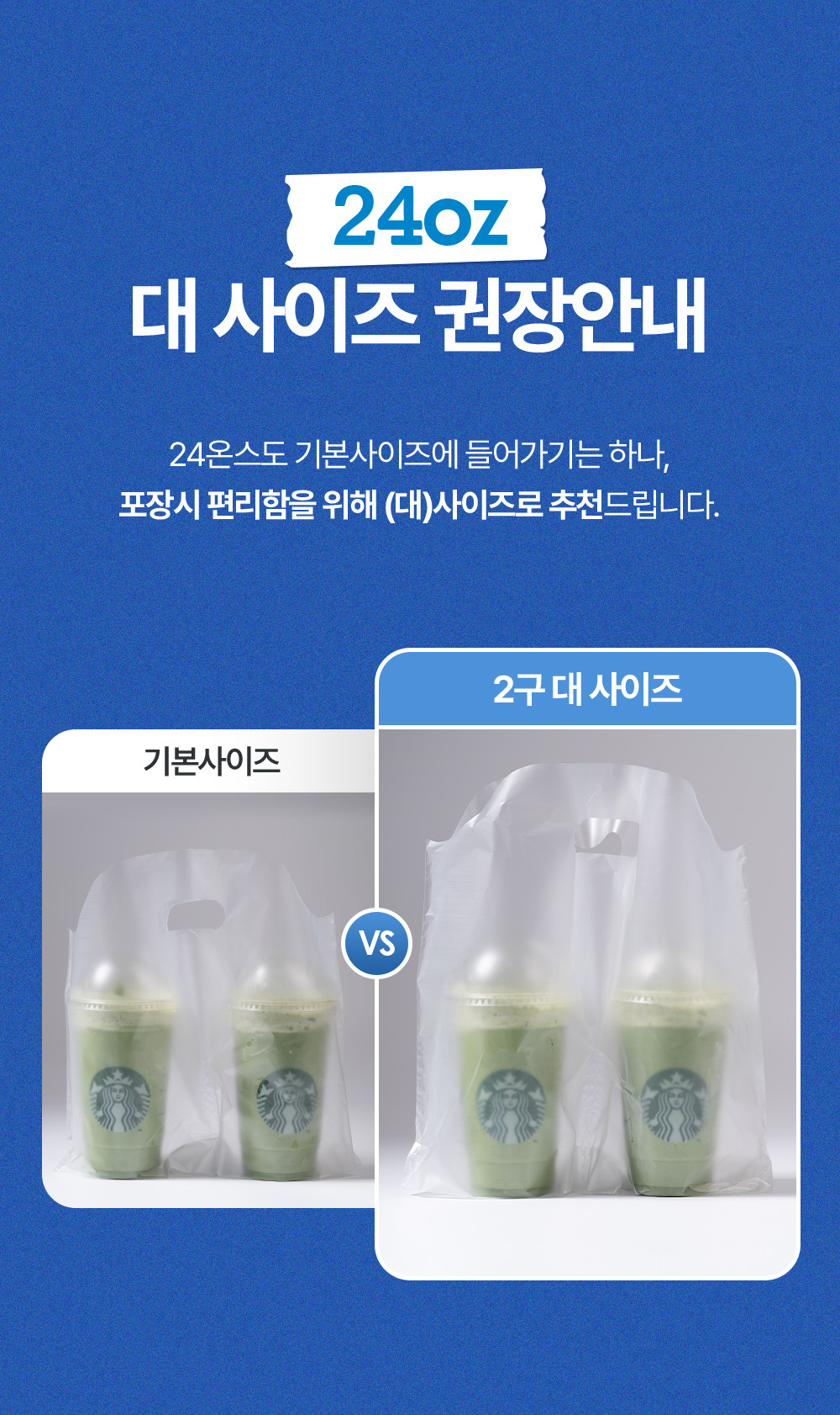 24온스 사이즈는 비닐 컵캐리어 대 사이즈 권장합니다. 24온스도 기본사이즈에 들어가기는 하나 포장시 편리함을 위해 (대)사이즈로 추천드립니다.