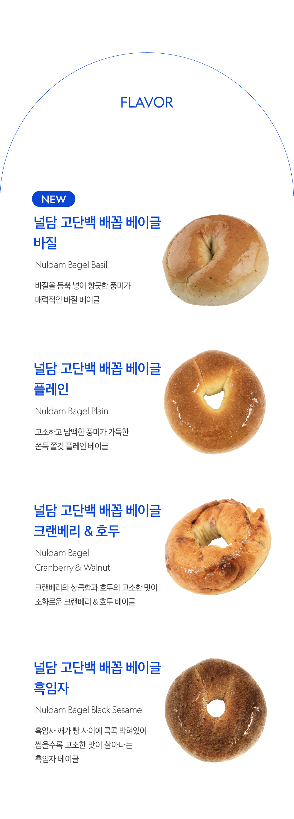 널담 고단백 베이글 4가지 맛 소개 : FLAVOR NEW 널담 고단백 베이글 베이글 바질 Nuldam Bagel Basil 바질을 듬뿍 넣어 향긋한 풍미가 매력적인 바질 베이글 널담 고단백 베이글 베이글 플레인 Nuldam Bagel Plain 고소하고 담백한 풍미가 가득한 존듯 쫄깃 플레인 베이글 널담 고단백 베이글 베이글 크랜베리 & 호두 Nuldam Bagel Cranberry & Walnut 크랜베리의 상큼함과 호두의 고소한 맛이 조화로운 크랜베리 & 호두 베이글 널담 고단백 베이글 베이글 흑임자 Nuldam Bagel Black Sesame 흑임자 깨가 뿌려 사이에 콕콕 박혀있어 씹을수록 고소한 맛이 살아나는 흑임자 베이글