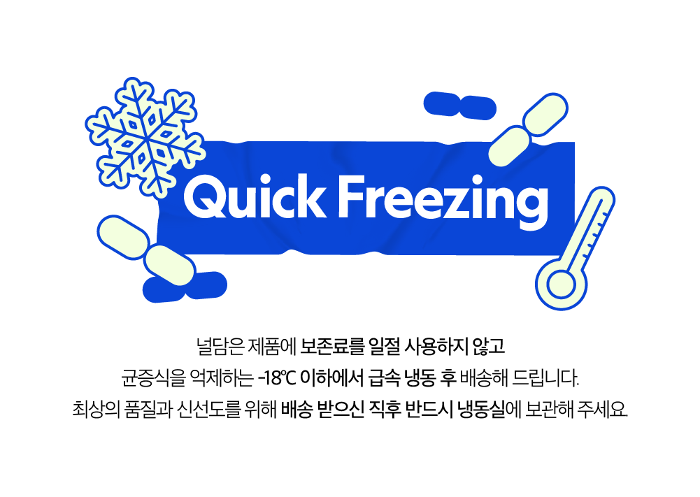 퀵 프리징 방법에 대한 안내 : Quick Freezing 냉동은 제품에 보존료를 일절 사용하지 않고 균질성을 유지하는 -18°C 이하에서 급속 냉동 후 배송해 드립니다.